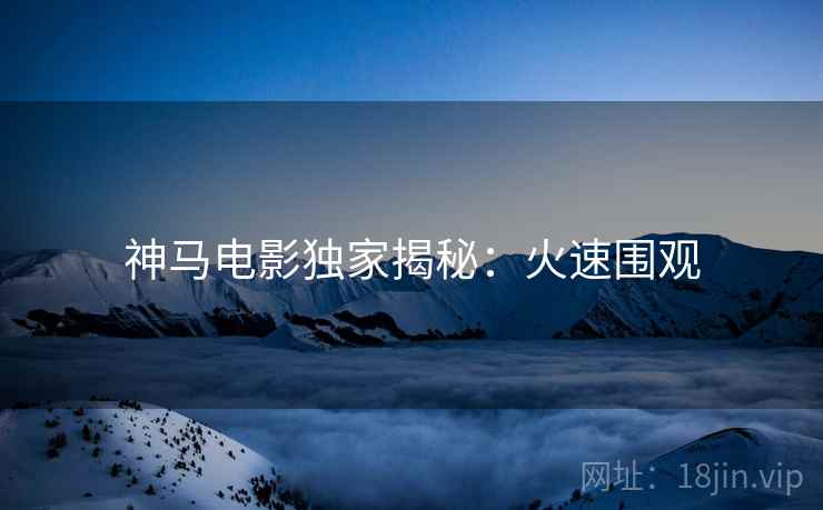 神马电影独家揭秘：火速围观