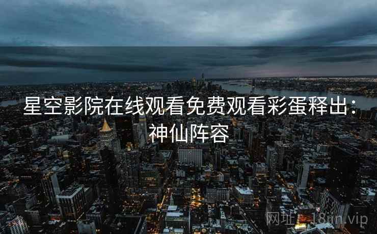 星空影院在线观看免费观看彩蛋释出：神仙阵容