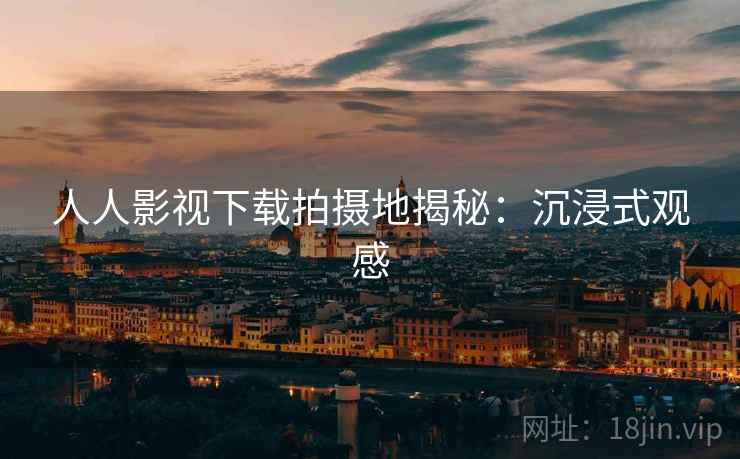 人人影视下载拍摄地揭秘：沉浸式观感