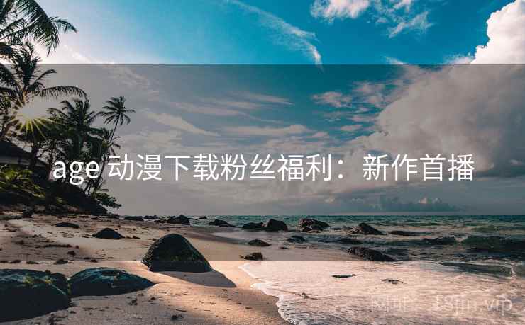 age 动漫下载粉丝福利：新作首播